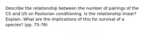 Describe the relationship between the number of pairings of the CS and US on Pavlovian conditioning. Is the relationship linear? Explain. What are the implications of this for survival of a species? (pp. 75-76)