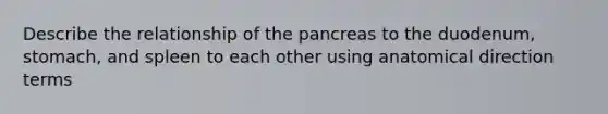 Describe the relationship of the pancreas to the duodenum, stomach, and spleen to each other using anatomical direction terms