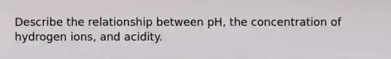 Describe the relationship between pH, the concentration of hydrogen ions, and acidity.