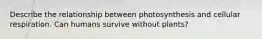 Describe the relationship between photosynthesis and cellular respiration. Can humans survive without plants?