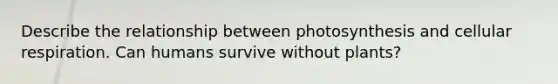 Describe the relationship between photosynthesis and cellular respiration. Can humans survive without plants?