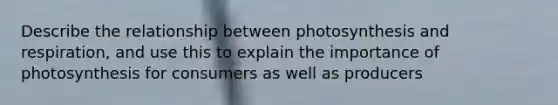 Describe the relationship between photosynthesis and respiration, and use this to explain the importance of photosynthesis for consumers as well as producers