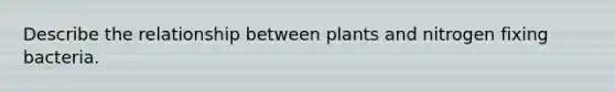 Describe the relationship between plants and nitrogen fixing bacteria.