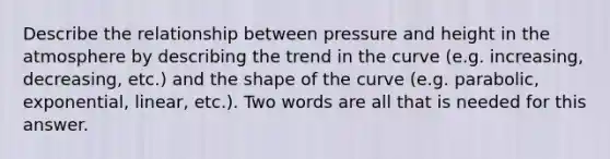 Describe the relationship between pressure and height in the atmosphere by describing the trend in the curve (e.g. increasing, decreasing, etc.) and the shape of the curve (e.g. parabolic, exponential, linear, etc.). Two words are all that is needed for this answer.