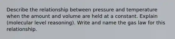 Describe the relationship between pressure and temperature when the amount and volume are held at a constant. Explain (molecular level reasoning). Write and name the gas law for this relationship.