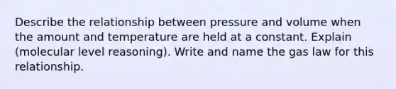 Describe the relationship between pressure and volume when the amount and temperature are held at a constant. Explain (molecular level reasoning). Write and name the gas law for this relationship.