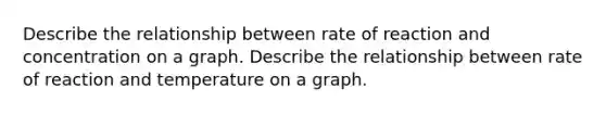 Describe the relationship between rate of reaction and concentration on a graph. Describe the relationship between rate of reaction and temperature on a graph.