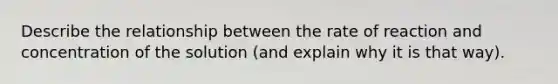 Describe the relationship between the rate of reaction and concentration of the solution (and explain why it is that way).