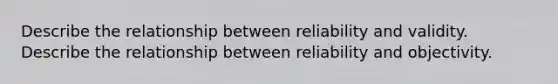 Describe the relationship between reliability and validity. Describe the relationship between reliability and objectivity.