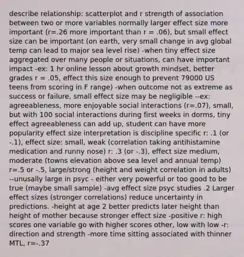 describe relationship: scatterplot and r strength of association between two or more variables normally larger effect size more important (r=.26 more important than r = .06), but small effect size can be important (on earth, very small change in avg global temp can lead to major sea level rise) -when tiny effect size aggregated over many people or situations, can have important impact -ex: 1 hr online lesson about growth mindset, better grades r = .05, effect this size enough to prevent 79000 US teens from scoring in F range) -when outcome not as extreme as success or failure, small effect size may be negligible --ex: agreeableness, more enjoyable social interactions (r=.07), small, but with 100 social interactions during first weeks in dorms, tiny effect agreeableness can add up, student can have more popularity effect size interpretation is discipline specific r: .1 (or -.1), effect size: small, weak (correlation taking antihistamine medication and runny nose) r: .3 (or -.3), effect size medium, moderate (towns elevation above sea level and annual temp) r=.5 or -.5, large/strong (height and weight correlation in adults) --unusally large in psyc - either very powerful or too good to be true (maybe small sample) -avg effect size psyc studies .2 Larger effect sizes (stronger correlations) reduce uncertainty in predictions. -height at age 2 better predicts later height than height of mother because stronger effect size -positive r: high scores one variable go with higher scores other, low with low -r: direction and strength -more time sitting associated with thinner MTL, r=-.37