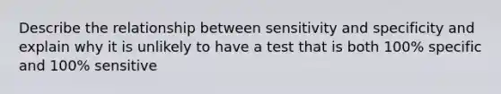 Describe the relationship between sensitivity and specificity and explain why it is unlikely to have a test that is both 100% specific and 100% sensitive