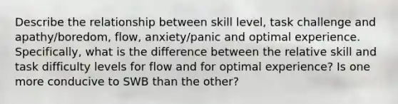 Describe the relationship between skill level, task challenge and apathy/boredom, flow, anxiety/panic and optimal experience. Specifically, what is the difference between the relative skill and task difficulty levels for flow and for optimal experience? Is one more conducive to SWB than the other?