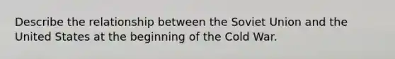 Describe the relationship between the Soviet Union and the United States at the beginning of the Cold War.