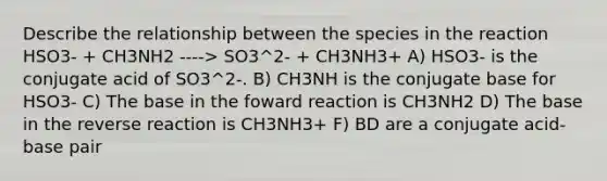 Describe the relationship between the species in the reaction HSO3- + CH3NH2 ----> SO3^2- + CH3NH3+ A) HSO3- is the conjugate acid of SO3^2-. B) CH3NH is the conjugate base for HSO3- C) The base in the foward reaction is CH3NH2 D) The base in the reverse reaction is CH3NH3+ F) BD are a conjugate acid-base pair