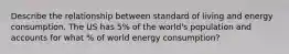 Describe the relationship between standard of living and energy consumption. The US has 5% of the world's population and accounts for what % of world energy consumption?