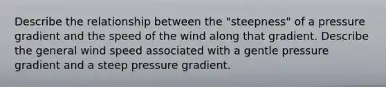 Describe the relationship between the "steepness" of a pressure gradient and the speed of the wind along that gradient. Describe the general wind speed associated with a gentle pressure gradient and a steep pressure gradient.