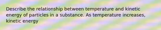 Describe the relationship between temperature and kinetic energy of particles in a substance. As temperature increases, kinetic energy