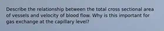 Describe the relationship between the total cross sectional area of vessels and velocity of blood flow. Why is this important for <a href='https://www.questionai.com/knowledge/kU8LNOksTA-gas-exchange' class='anchor-knowledge'>gas exchange</a> at the capillary level?