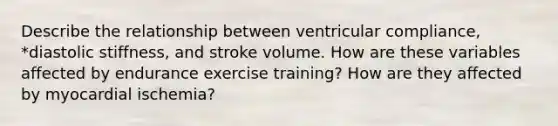 Describe the relationship between ventricular compliance, *diastolic stiffness, and stroke volume. How are these variables affected by endurance exercise training? How are they affected by myocardial ischemia?