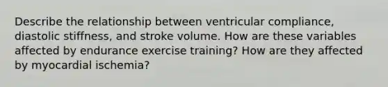 Describe the relationship between ventricular compliance, diastolic stiffness, and stroke volume. How are these variables affected by endurance exercise training? How are they affected by myocardial ischemia?