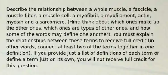 Describe the relationship between a whole muscle, a fascicle, a muscle fiber, a muscle cell, a myofibril, a myofilament, actin, myosin and a sarcomere. (Hint: think about which ones make up the other ones, which ones are types of other ones, and how some of the words may define one another). You must explain the relationships between these terms to receive full credit (in other words, connect at least two of the terms together in one definition). If you provide just a list of definitions of each term or define a term just on its own, you will not receive full credit for this question.