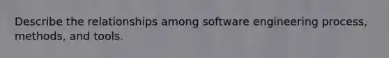 Describe the relationships among software engineering process, methods, and tools.