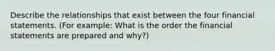 Describe the relationships that exist between the four financial statements. (For example: What is the order the financial statements are prepared and why?)