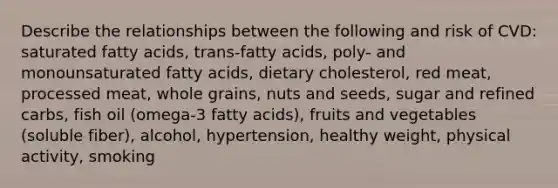 Describe the relationships between the following and risk of CVD: saturated fatty acids, trans-fatty acids, poly- and monounsaturated fatty acids, dietary cholesterol, red meat, processed meat, whole grains, nuts and seeds, sugar and refined carbs, fish oil (omega-3 fatty acids), fruits and vegetables (soluble fiber), alcohol, hypertension, healthy weight, physical activity, smoking