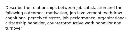 Describe the relationships between job satisfaction and the following outcomes: motivation, job involvement, withdraw cognitions, perceived stress, job performance, organizational citizenship behavior, counterproductive work behavior and turnover