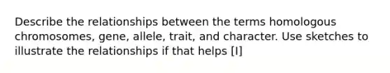 Describe the relationships between the terms homologous chromosomes, gene, allele, trait, and character. Use sketches to illustrate the relationships if that helps [I]