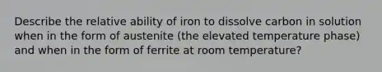 Describe the relative ability of iron to dissolve carbon in solution when in the form of austenite (the elevated temperature phase) and when in the form of ferrite at room temperature?