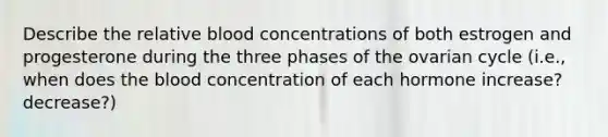 Describe the relative blood concentrations of both estrogen and progesterone during the three phases of the ovarian cycle (i.e., when does the blood concentration of each hormone increase? decrease?)