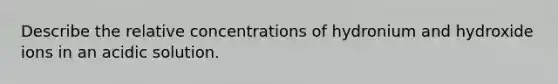 Describe the relative concentrations of hydronium and hydroxide ions in an acidic solution.