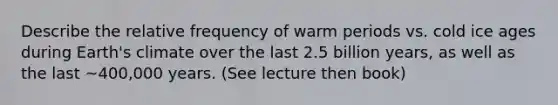 Describe the relative frequency of warm periods vs. cold ice ages during Earth's climate over the last 2.5 billion years, as well as the last ~400,000 years. (See lecture then book)