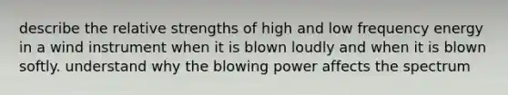 describe the relative strengths of high and low frequency energy in a wind instrument when it is blown loudly and when it is blown softly. understand why the blowing power affects the spectrum