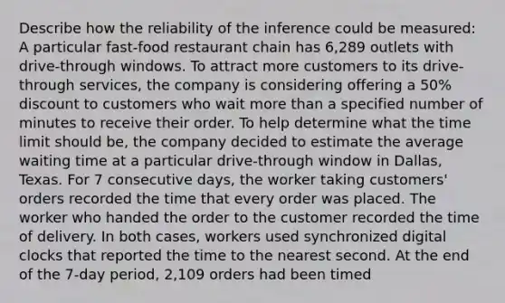 Describe how the reliability of the inference could be measured: A particular fast-food restaurant chain has 6,289 outlets with drive-through windows. To attract more customers to its drive-through services, the company is considering offering a 50% discount to customers who wait more than a specified number of minutes to receive their order. To help determine what the time limit should be, the company decided to estimate the average waiting time at a particular drive-through window in Dallas, Texas. For 7 consecutive days, the worker taking customers' orders recorded the time that every order was placed. The worker who handed the order to the customer recorded the time of delivery. In both cases, workers used synchronized digital clocks that reported the time to the nearest second. At the end of the 7-day period, 2,109 orders had been timed