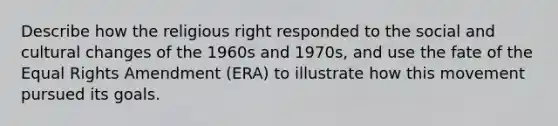 Describe how the religious right responded to the social and cultural changes of the 1960s and 1970s, and use the fate of the Equal Rights Amendment (ERA) to illustrate how this movement pursued its goals.