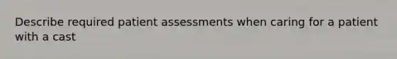 Describe required patient assessments when caring for a patient with a cast