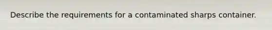 Describe the requirements for a contaminated sharps container.