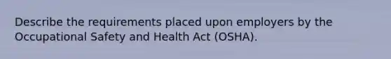 Describe the requirements placed upon employers by the Occupational Safety and Health Act (OSHA).