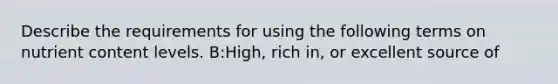 Describe the requirements for using the following terms on nutrient content levels. B:High, rich in, or excellent source of