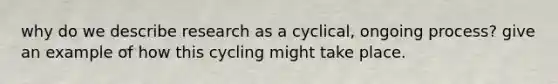 why do we describe research as a cyclical, ongoing process? give an example of how this cycling might take place.