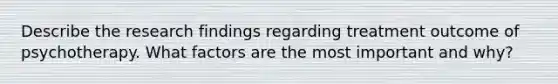 Describe the research findings regarding treatment outcome of psychotherapy. What factors are the most important and why?