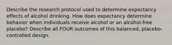 Describe the research protocol used to determine expectancy effects of alcohol drinking. How does expectancy determine behavior when individuals receive alcohol or an alcohol-free placebo? Describe all FOUR outcomes of this balanced, placebo-controlled design.