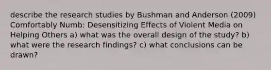 describe the research studies by Bushman and Anderson (2009) Comfortably Numb: Desensitizing Effects of Violent Media on Helping Others a) what was the overall design of the study? b) what were the research findings? c) what conclusions can be drawn?