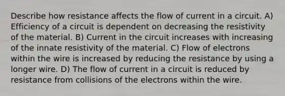 Describe how resistance affects the flow of current in a circuit. A) Efficiency of a circuit is dependent on decreasing the resistivity of the material. B) Current in the circuit increases with increasing of the innate resistivity of the material. C) Flow of electrons within the wire is increased by reducing the resistance by using a longer wire. D) The flow of current in a circuit is reduced by resistance from collisions of the electrons within the wire.