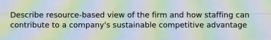 Describe resource-based view of the firm and how staffing can contribute to a company's sustainable competitive advantage