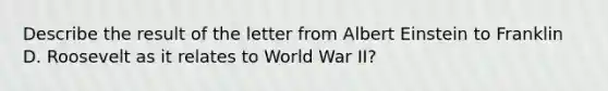 Describe the result of the letter from Albert Einstein to Franklin D. Roosevelt as it relates to World War II?