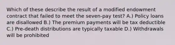 Which of these describe the result of a modified endowment contract that failed to meet the seven-pay test? A.) Policy loans are disallowed B.) The premium payments will be tax deductible C.) Pre-death distributions are typically taxable D.) Withdrawals will be prohibited