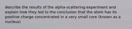 describe the results of the alpha-scattering experiment and explain how they led to the conclusion that the atom has its positive charge concentrated in a very small core (known as a nucleus)